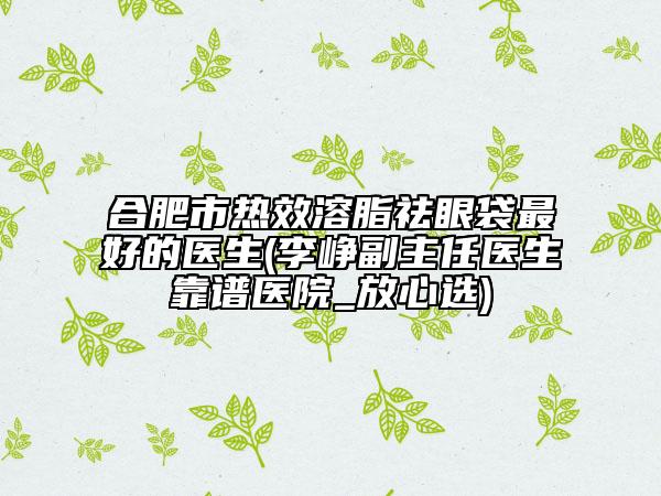 合肥市熱效溶脂祛眼袋最好的醫(yī)生(李崢副主任醫(yī)生靠譜醫(yī)院_放心選)