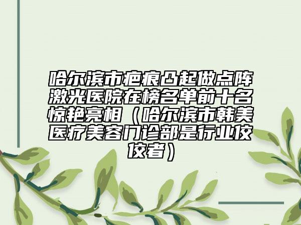 哈爾濱市疤痕凸起做點陣激光醫(yī)院在榜名單前十名驚艷亮相（哈爾濱市韓美醫(yī)療美容門診部是行業(yè)佼佼者）