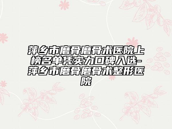 萍鄉(xiāng)市磨骨磨骨術(shù)醫(yī)院上榜名單憑實力口碑入選-萍鄉(xiāng)市磨骨磨骨術(shù)整形醫(yī)院