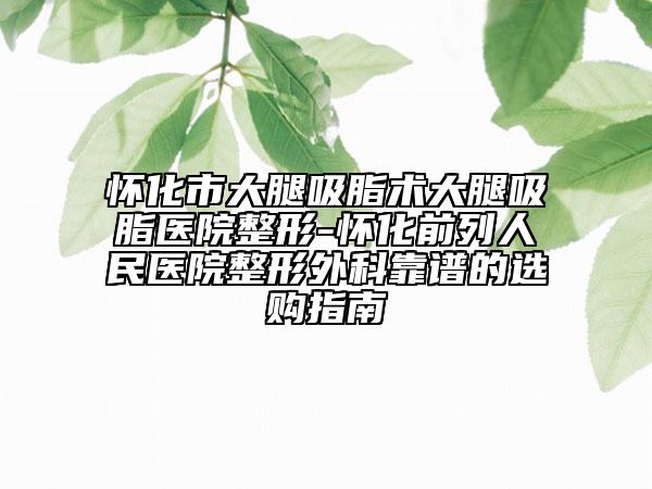 懷化市大腿吸脂術(shù)大腿吸脂醫(yī)院整形-懷化前列人民醫(yī)院整形外科靠譜的選購(gòu)指南