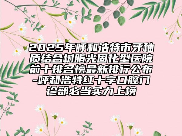 2025年呼和浩特市牙釉質(zhì)結(jié)合樹脂光固化型醫(yī)院前十排名榜最新排行公布-呼和浩特紅十字口腔門診部必當(dāng)實力上榜