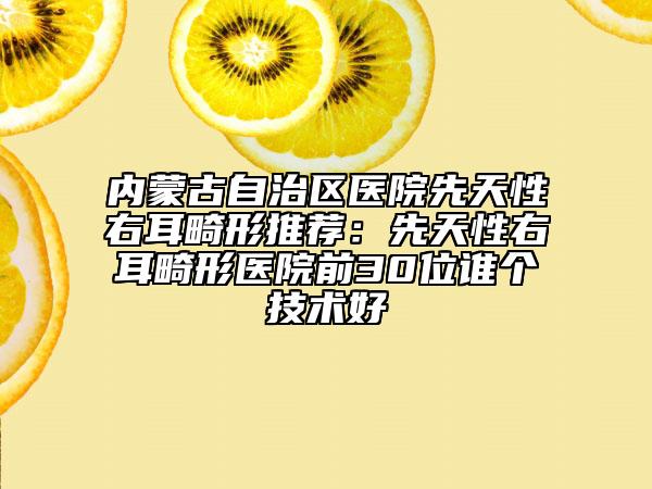 內(nèi)蒙古自治區(qū)醫(yī)院先天性右耳畸形推薦：先天性右耳畸形醫(yī)院前30位誰個技術(shù)好