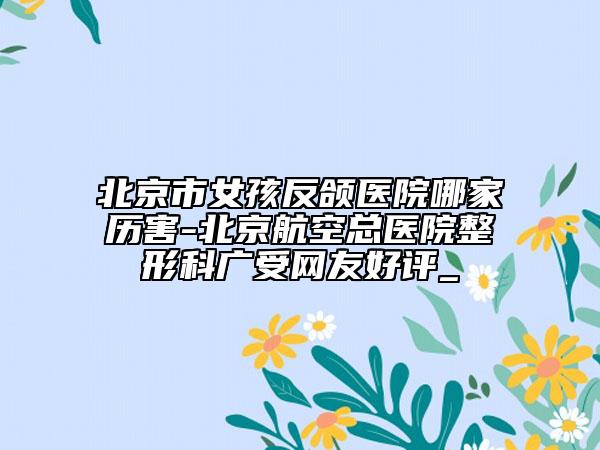 北京市女孩反頜醫(yī)院哪家歷害-北京航空總醫(yī)院整形科廣受網(wǎng)友好評_
