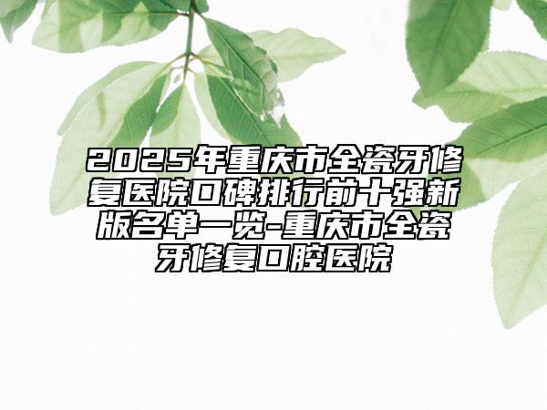2025年重慶市全瓷牙修復(fù)醫(yī)院口碑排行前十強新版名單一覽-重慶市全瓷牙修復(fù)口腔醫(yī)院