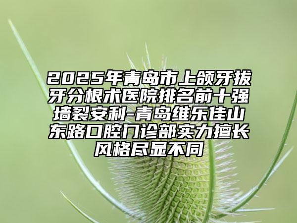 2025年青島市上頜牙拔牙分根術(shù)醫(yī)院排名前十強(qiáng)墻裂安利-青島維樂佳山東路口腔門診部實(shí)力擅長風(fēng)格盡顯不同