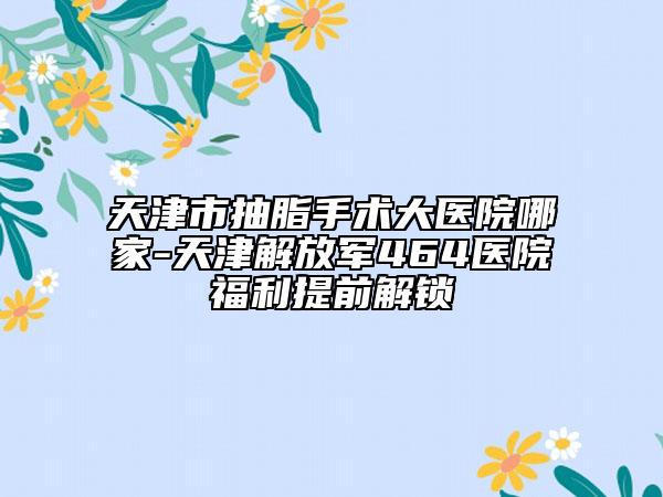 天津市抽脂手術(shù)大醫(yī)院哪家-天津解放軍464醫(yī)院福利提前解鎖