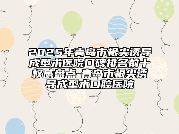 2025年青島市根尖誘導(dǎo)成型術(shù)醫(yī)院口碑排名前十權(quán)威盤點(diǎn)-青島市根尖誘導(dǎo)成型術(shù)口腔醫(yī)院