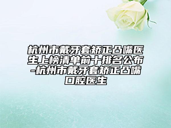 杭州市戴牙套矯正凸嘴醫(yī)生上榜清單前十排名公布-杭州市戴牙套矯正凸嘴口腔醫(yī)生
