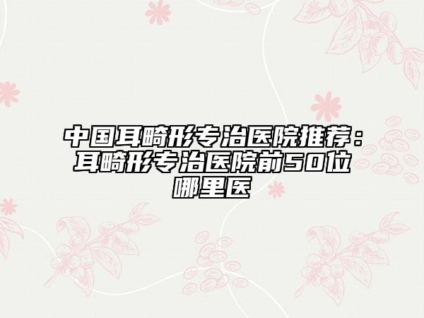 中國(guó)耳畸形專治醫(yī)院推薦：耳畸形專治醫(yī)院前50位哪里醫(yī)