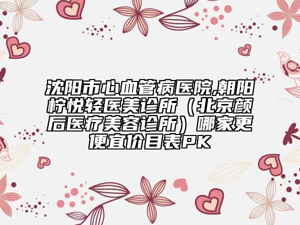 沈陽市心血管病醫(yī)院,朝陽檸悅輕醫(yī)美診所（北京顏后醫(yī)療美容診所）哪家更便宜價目表PK