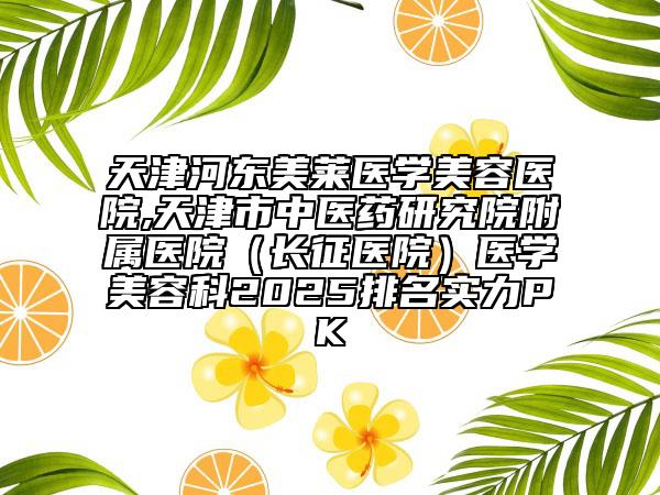天津河東美萊醫(yī)學美容醫(yī)院,天津市中醫(yī)藥研究院附屬醫(yī)院（長征醫(yī)院）醫(yī)學美容科2025排名實力PK