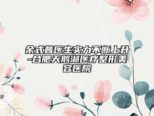余式普醫(yī)生實力不斷上升-合肥天鵝湖醫(yī)療整形美容醫(yī)院