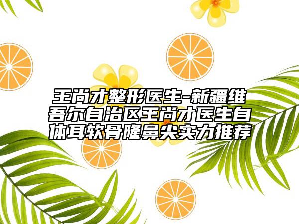 王尚才整形醫(yī)生-新疆維吾爾自治區(qū)王尚才醫(yī)生自體耳軟骨隆鼻尖實力推薦