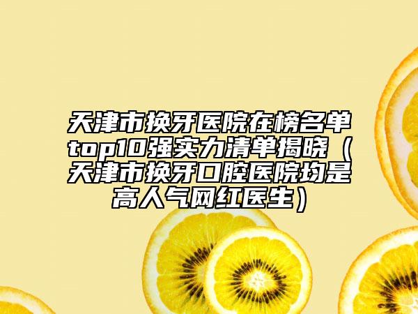 天津市換牙醫(yī)院在榜名單top10強(qiáng)實(shí)力清單揭曉（天津市換牙口腔醫(yī)院均是高人氣網(wǎng)紅醫(yī)生）