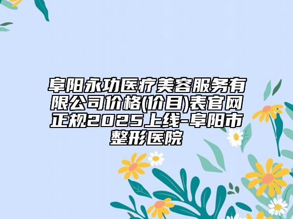 阜陽永功醫(yī)療美容服務(wù)有限公司價格(價目)表官網(wǎng)正規(guī)2025上線-阜陽市整形醫(yī)院