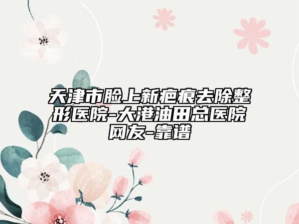 天津市臉上新疤痕去除整形醫(yī)院-大港油田總醫(yī)院網(wǎng)友-靠譜