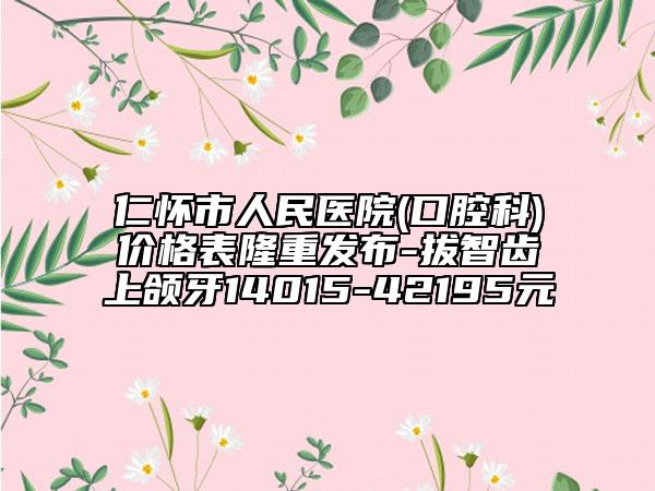 仁懷市人民醫(yī)院(口腔科)價(jià)格表隆重發(fā)布-拔智齒上頜牙14015-42195元