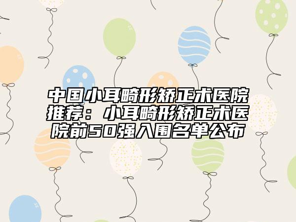 中國(guó)小耳畸形矯正術(shù)醫(yī)院推薦：小耳畸形矯正術(shù)醫(yī)院前50強(qiáng)入圍名單公布