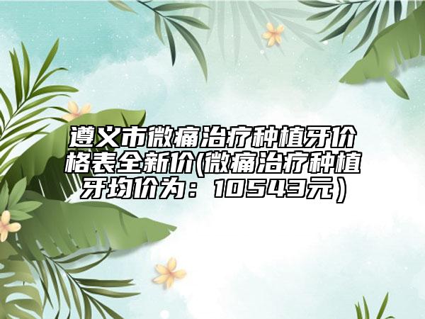 遵義市微痛治療種植牙價格表全新價(微痛治療種植牙均價為：10543元）
