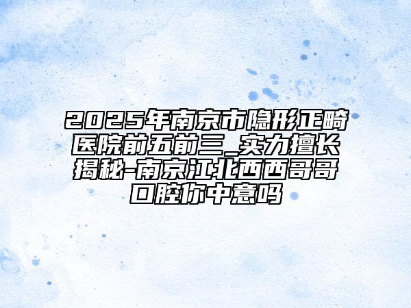2025年南京市隱形正畸醫(yī)院前五前三_實力擅長揭秘-南京江北西西哥哥口腔你中意嗎
