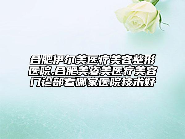 合肥伊爾美醫(yī)療美容整形醫(yī)院,合肥美姿美醫(yī)療美容門診部看哪家醫(yī)院技術(shù)好