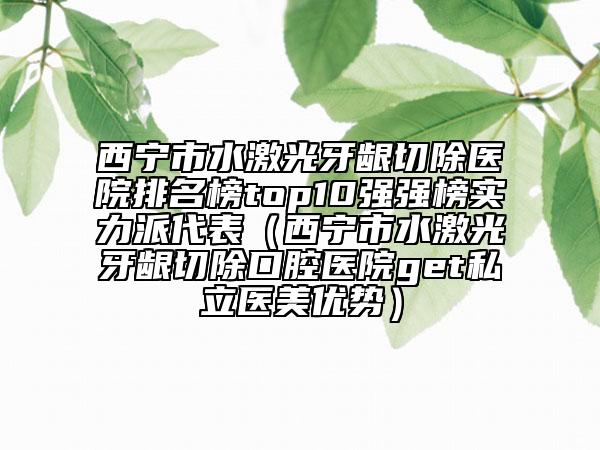 西寧市水激光牙齦切除醫(yī)院排名榜top10強(qiáng)強(qiáng)榜實(shí)力派代表（西寧市水激光牙齦切除口腔醫(yī)院get私立醫(yī)美優(yōu)勢）
