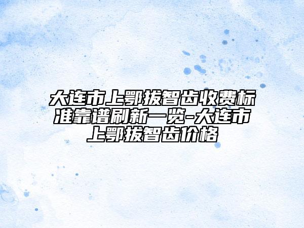 大連市上鄂拔智齒收費(fèi)標(biāo)準(zhǔn)靠譜刷新一覽-大連市上鄂拔智齒價(jià)格