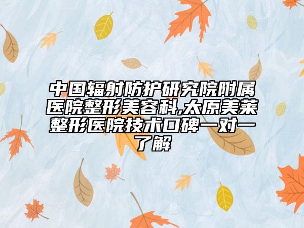 中國輻射防護研究院附屬醫(yī)院整形美容科,太原美萊整形醫(yī)院技術(shù)口碑一對一了解