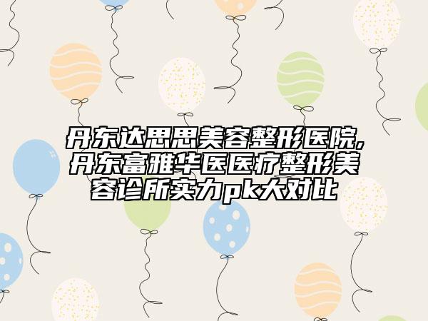 丹東達(dá)思思美容整形醫(yī)院,丹東富雅華醫(yī)醫(yī)療整形美容診所實(shí)力pk大對(duì)比
