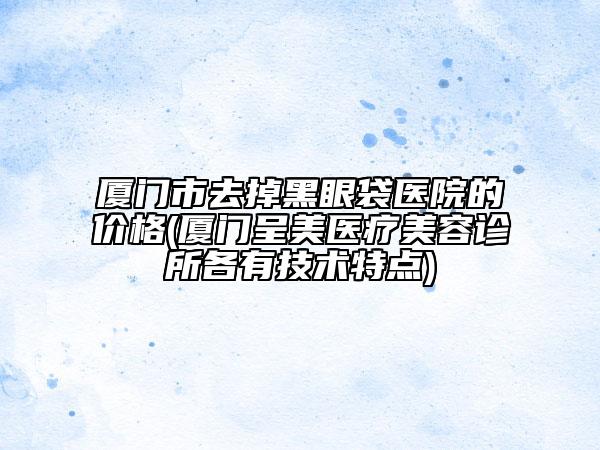 廈門市去掉黑眼袋醫(yī)院的價格(廈門呈美醫(yī)療美容診所各有技術特點)