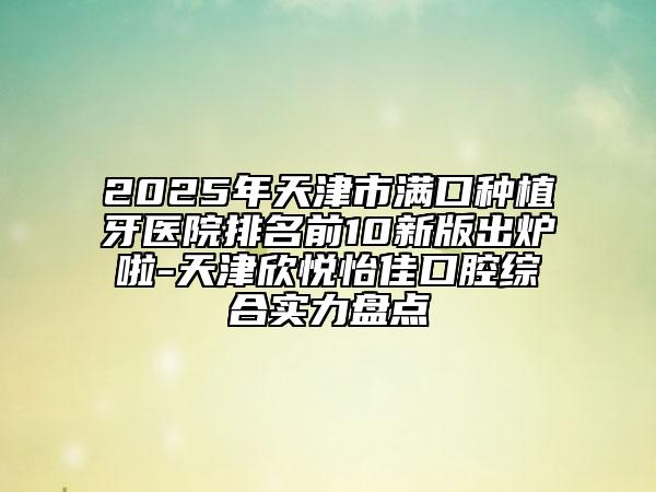 2025年天津市滿口種植牙醫(yī)院排名前10新版出爐啦-天津欣悅怡佳口腔綜合實力盤點