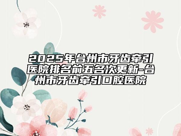 2025年臺(tái)州市牙齒牽引醫(yī)院排名前五名次更新-臺(tái)州市牙齒牽引口腔醫(yī)院