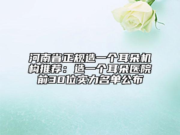 河南省正規(guī)造一個耳朵機(jī)構(gòu)推薦：造一個耳朵醫(yī)院前30位實(shí)力名單公布