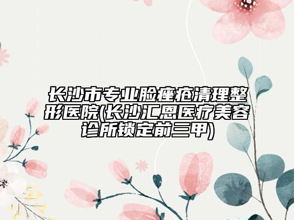 長(zhǎng)沙市專(zhuān)業(yè)臉痤瘡清理整形醫(yī)院(長(zhǎng)沙匯恩醫(yī)療美容診所鎖定前三甲)