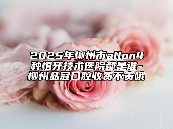 2025年柳州市allon4種植牙技術(shù)醫(yī)院都是誰-柳州品冠口腔收費不貴哦