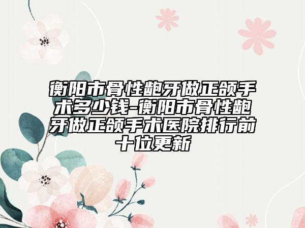 衡陽(yáng)市骨性齙牙做正頜手術(shù)多少錢(qián)-衡陽(yáng)市骨性齙牙做正頜手術(shù)醫(yī)院排行前十位更新