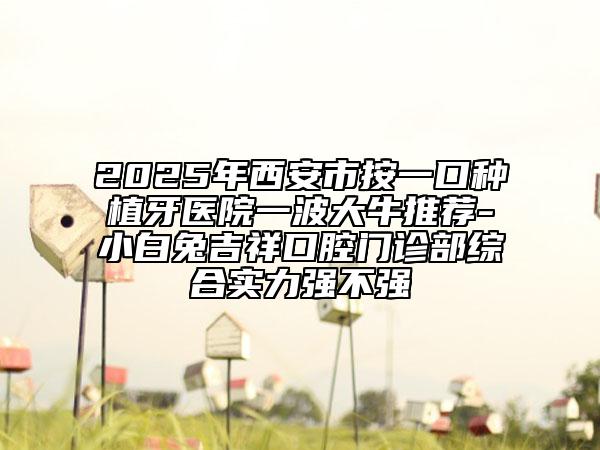2025年西安市按一口種植牙醫(yī)院一波大牛推薦-小白兔吉祥口腔門診部綜合實(shí)力強(qiáng)不強(qiáng)