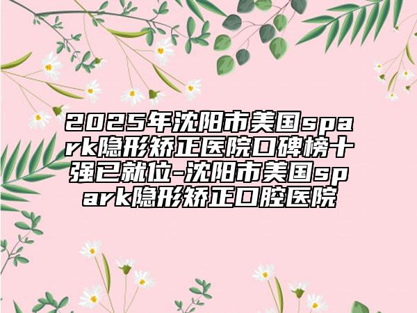 2025年沈陽(yáng)市美國(guó)spark隱形矯正醫(yī)院口碑榜十強(qiáng)已就位-沈陽(yáng)市美國(guó)spark隱形矯正口腔醫(yī)院