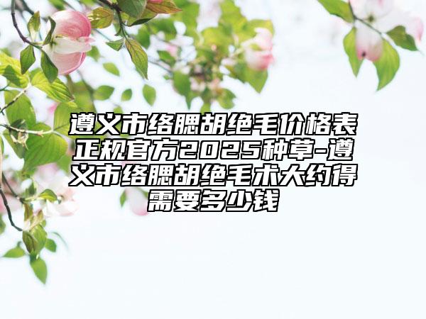遵義市絡(luò)腮胡絕毛價格表正規(guī)官方2025種草-遵義市絡(luò)腮胡絕毛術(shù)大約得需要多少錢
