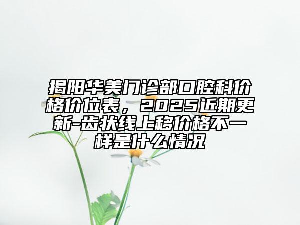 揭陽華美門診部口腔科價(jià)格價(jià)位表，2025近期更新-齒狀線上移價(jià)格不一樣是什么情況