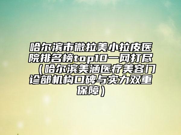 哈爾濱市微拉美小拉皮醫(yī)院排名榜top10一網(wǎng)打盡（哈爾濱美涵醫(yī)療美容門(mén)診部機(jī)構(gòu)口碑與實(shí)力雙重保障）
