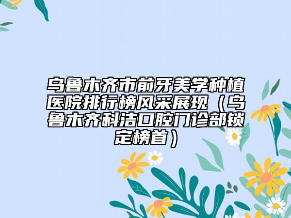 烏魯木齊市前牙美學(xué)種植醫(yī)院排行榜風(fēng)采展現(xiàn)（烏魯木齊科潔口腔門診部鎖定榜首）
