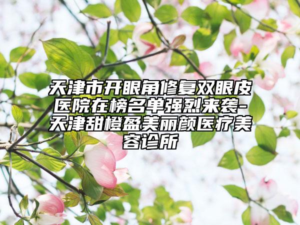 天津市開(kāi)眼角修復(fù)雙眼皮醫(yī)院在榜名單強(qiáng)烈來(lái)襲-天津甜橙盈美麗顏醫(yī)療美容診所