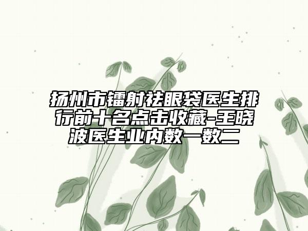 揚州市鐳射祛眼袋醫(yī)生排行前十名點擊收藏-王曉波醫(yī)生業(yè)內(nèi)數(shù)一數(shù)二