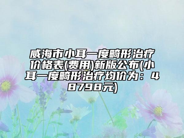 威海市小耳一度畸形治療價格表(費用)新版公布(小耳一度畸形治療均價為：48798元)