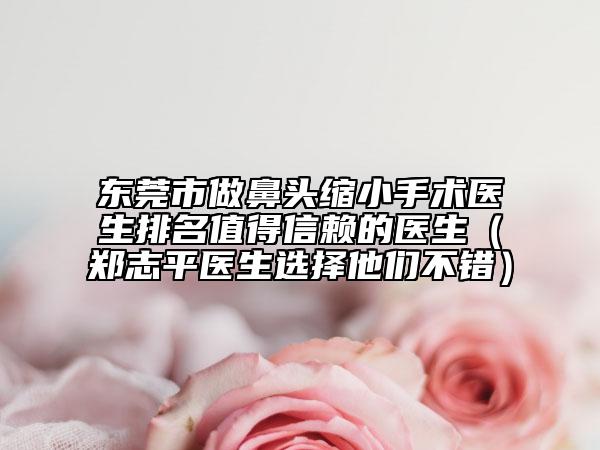 東莞市做鼻頭縮小手術醫(yī)生排名值得信賴的醫(yī)生（鄭志平醫(yī)生選擇他們不錯）
