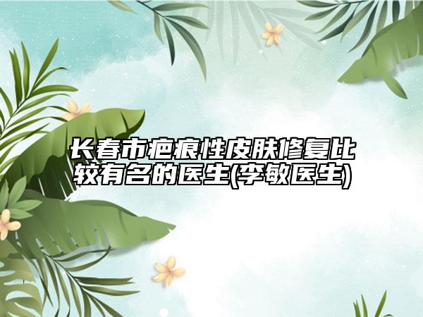 長春市疤痕性皮膚修復比較有名的醫(yī)生(李敏醫(yī)生)