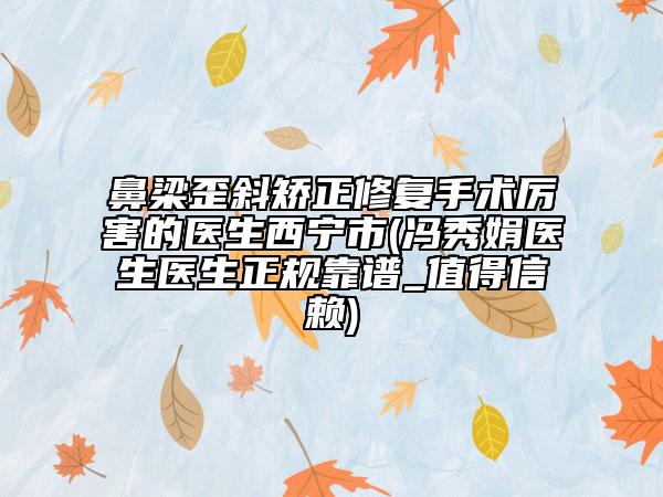鼻梁歪斜矯正修復(fù)手術(shù)厲害的醫(yī)生西寧市(馮秀娟醫(yī)生醫(yī)生正規(guī)靠譜_值得信賴)