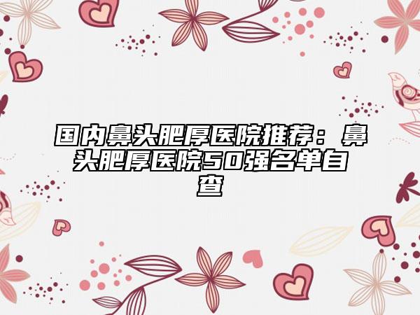 國內(nèi)鼻頭肥厚醫(yī)院推薦：鼻頭肥厚醫(yī)院50強(qiáng)名單自查