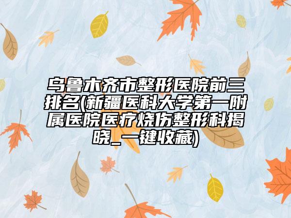 烏魯木齊市整形醫(yī)院前三排名(新疆醫(yī)科大學第一附屬醫(yī)院醫(yī)療燒傷整形科揭曉_一鍵收藏)